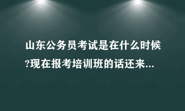 山东公务员考试是在什么时候?现在报考培训班的话还来得及吗?另外再推荐一下哪家公务员培训班比较好？