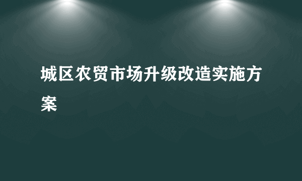 城区农贸市场升级改造实施方案