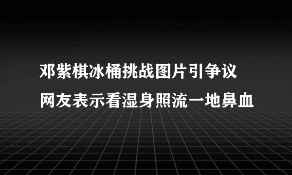 邓紫棋冰桶挑战图片引争议 网友表示看湿身照流一地鼻血