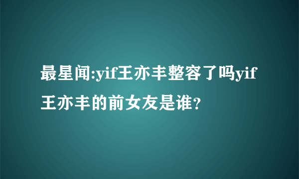 最星闻:yif王亦丰整容了吗yif王亦丰的前女友是谁？