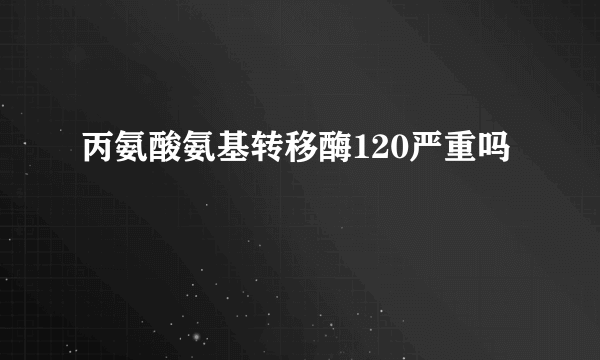 丙氨酸氨基转移酶120严重吗