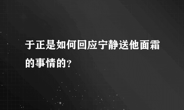 于正是如何回应宁静送他面霜的事情的？