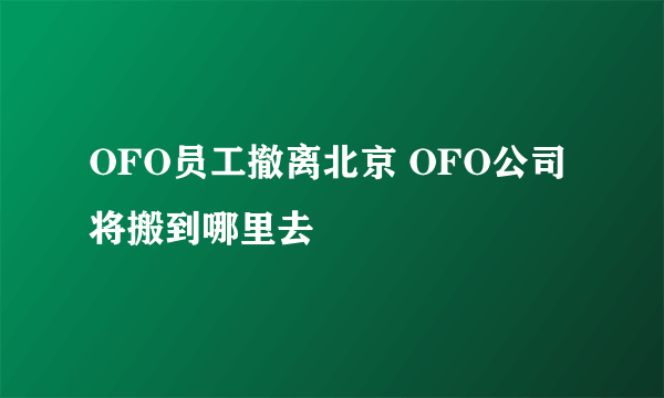 OFO员工撤离北京 OFO公司将搬到哪里去