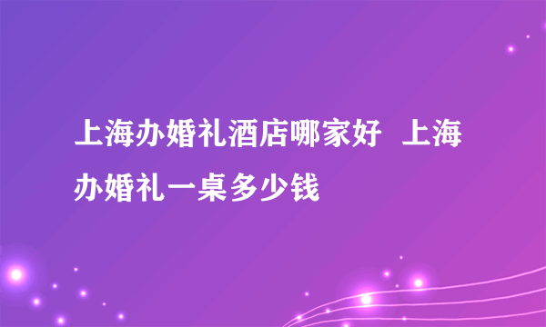 上海办婚礼酒店哪家好  上海办婚礼一桌多少钱