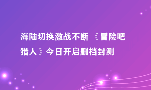 海陆切换激战不断 《冒险吧猎人》今日开启删档封测