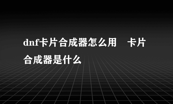 dnf卡片合成器怎么用 卡片合成器是什么