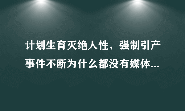 计划生育灭绝人性，强制引产事件不断为什么都没有媒体报道惨况，指责政府暴力行为