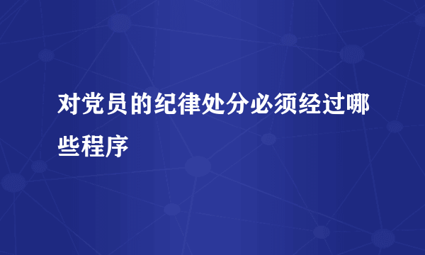 对党员的纪律处分必须经过哪些程序