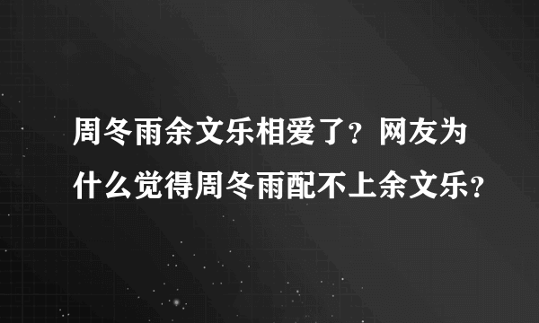 周冬雨余文乐相爱了？网友为什么觉得周冬雨配不上余文乐？