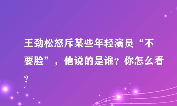 王劲松怒斥某些年轻演员“不要脸”，他说的是谁？你怎么看？