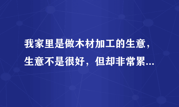 我家里是做木材加工的生意，生意不是很好，但却非常累，我父亲是个脾气暴躁的人，基本上两三天就会因为某