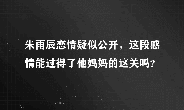 朱雨辰恋情疑似公开，这段感情能过得了他妈妈的这关吗？