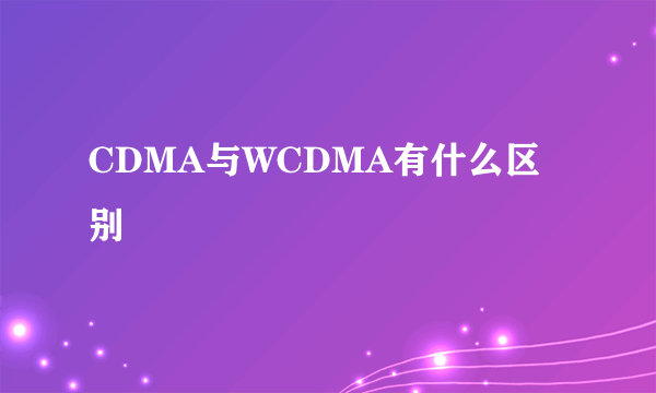 CDMA与WCDMA有什么区别