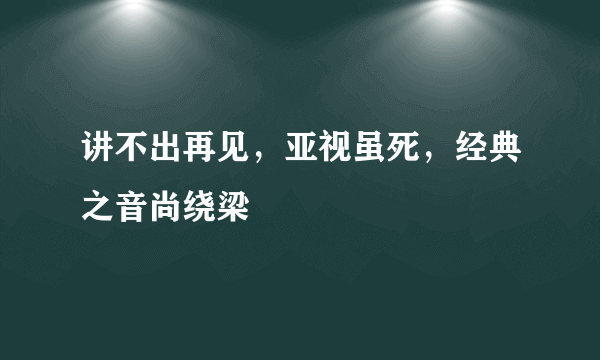 讲不出再见，亚视虽死，经典之音尚绕梁