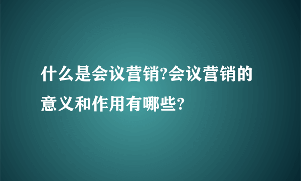 什么是会议营销?会议营销的意义和作用有哪些?