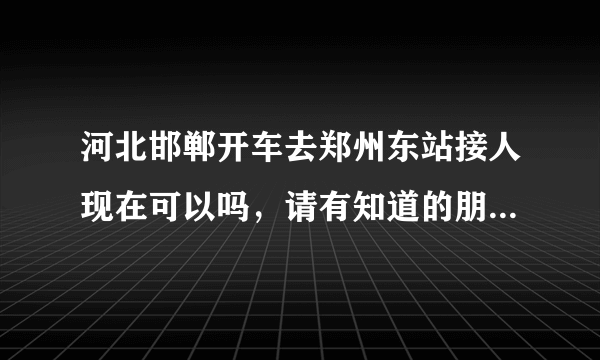 河北邯郸开车去郑州东站接人现在可以吗，请有知道的朋友说一下？