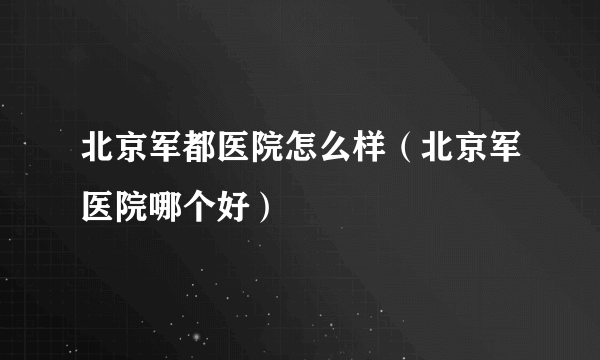 北京军都医院怎么样（北京军医院哪个好）