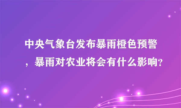 中央气象台发布暴雨橙色预警，暴雨对农业将会有什么影响？