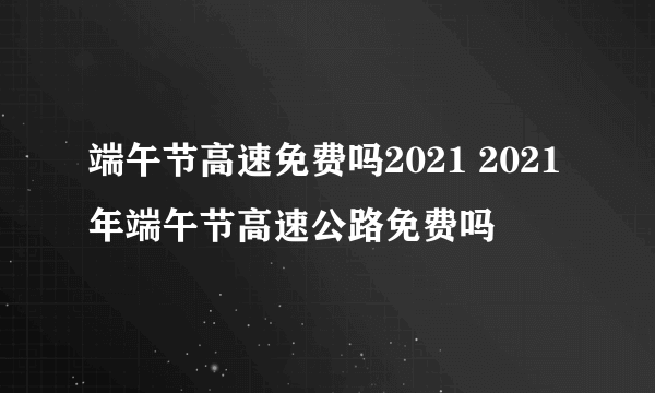 端午节高速免费吗2021 2021年端午节高速公路免费吗