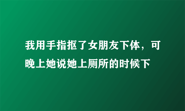 我用手指抠了女朋友下体，可晚上她说她上厕所的时候下