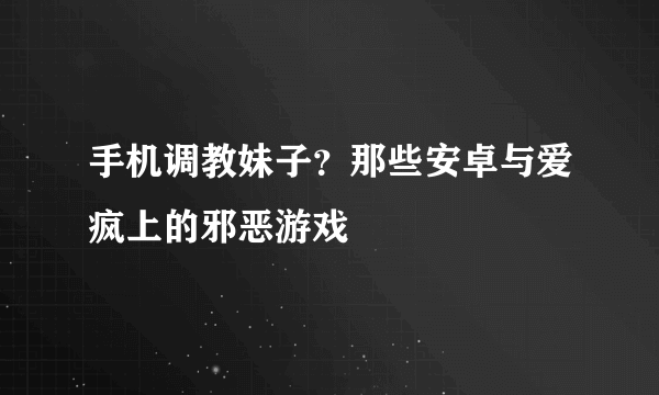 手机调教妹子？那些安卓与爱疯上的邪恶游戏