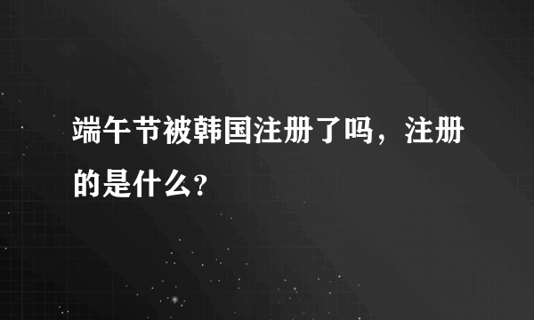 端午节被韩国注册了吗，注册的是什么？