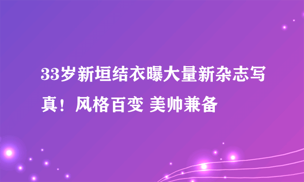 33岁新垣结衣曝大量新杂志写真！风格百变 美帅兼备