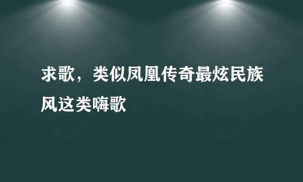 求歌，类似凤凰传奇最炫民族风这类嗨歌