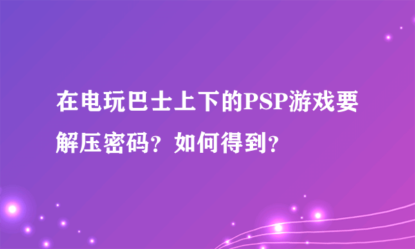 在电玩巴士上下的PSP游戏要解压密码？如何得到？