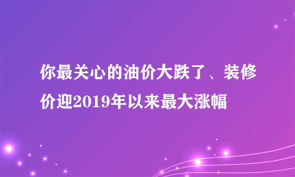 你最关心的油价大跌了、装修价迎2019年以来最大涨幅