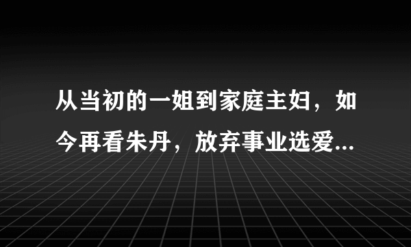 从当初的一姐到家庭主妇，如今再看朱丹，放弃事业选爱情真的值得吗？