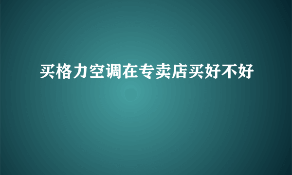 买格力空调在专卖店买好不好