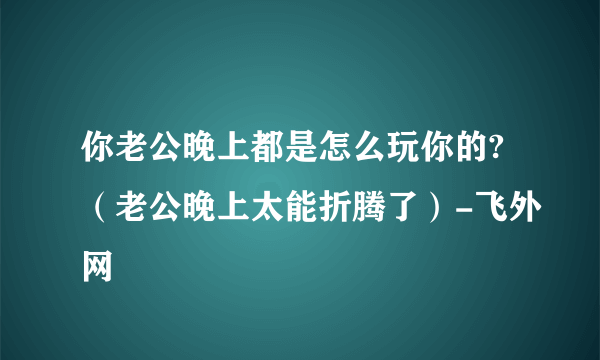 你老公晚上都是怎么玩你的?（老公晚上太能折腾了）-飞外网