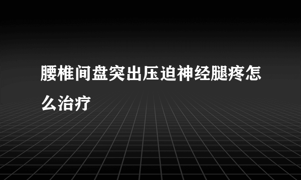 腰椎间盘突出压迫神经腿疼怎么治疗