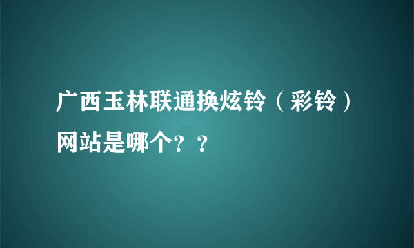 广西玉林联通换炫铃（彩铃）网站是哪个？？