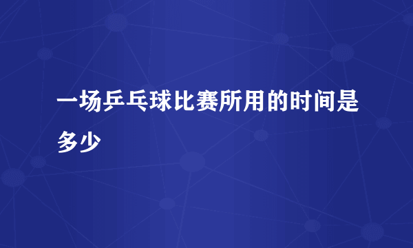 一场乒乓球比赛所用的时间是多少