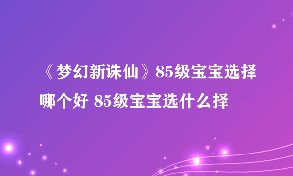 《梦幻新诛仙》85级宝宝选择哪个好 85级宝宝选什么择