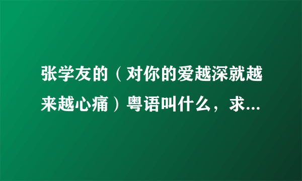 张学友的（对你的爱越深就越来越心痛）粤语叫什么，求急！！！！！！