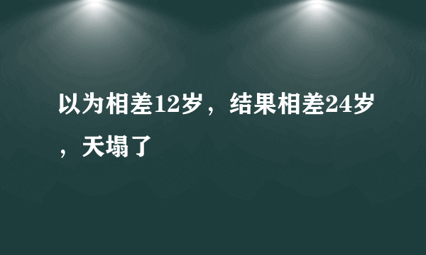 以为相差12岁，结果相差24岁，天塌了