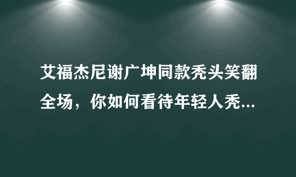 艾福杰尼谢广坤同款秃头笑翻全场，你如何看待年轻人秃头问题？