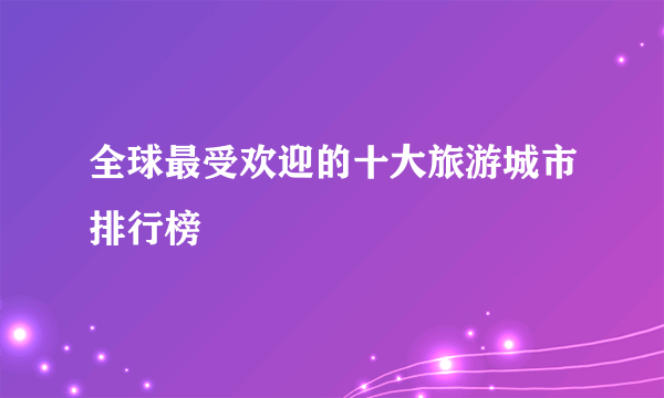 全球最受欢迎的十大旅游城市排行榜