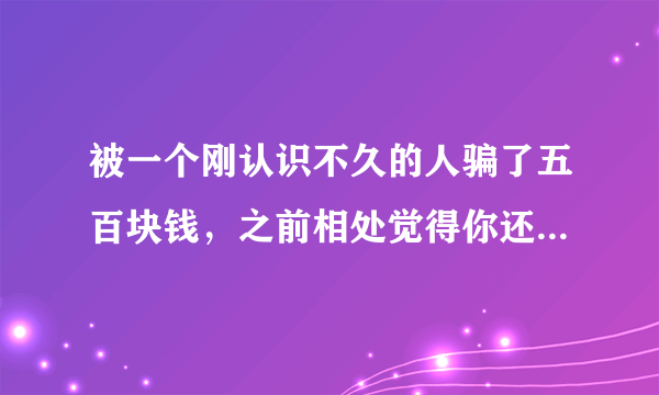 被一个刚认识不久的人骗了五百块钱，之前相处觉得你还可以，他是跟我借了五百，说是修车少了钱，因为前一