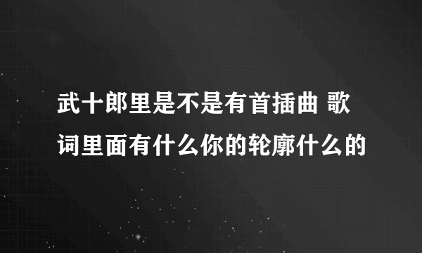 武十郎里是不是有首插曲 歌词里面有什么你的轮廓什么的