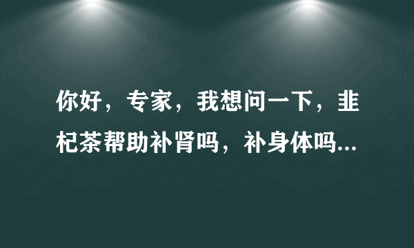 你好，专家，我想问一下，韭杞茶帮助补肾吗，补身体吗...