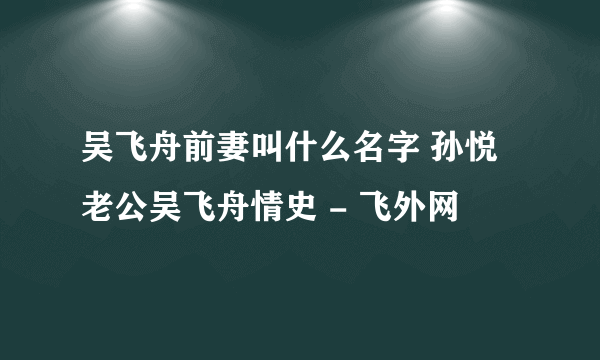 吴飞舟前妻叫什么名字 孙悦老公吴飞舟情史 - 飞外网