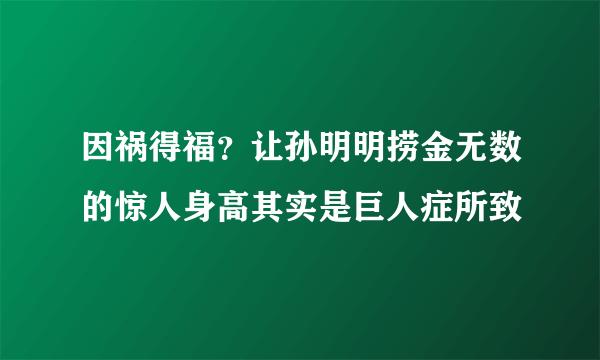 因祸得福？让孙明明捞金无数的惊人身高其实是巨人症所致