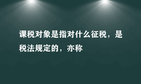 课税对象是指对什么征税，是税法规定的，亦称