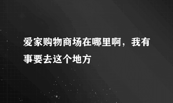 爱家购物商场在哪里啊，我有事要去这个地方