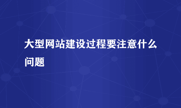 大型网站建设过程要注意什么问题