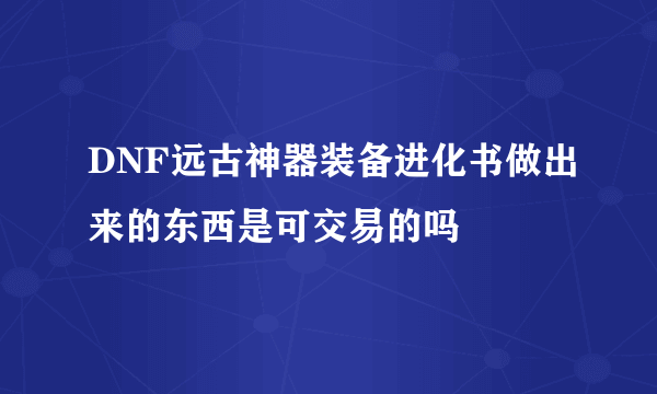 DNF远古神器装备进化书做出来的东西是可交易的吗